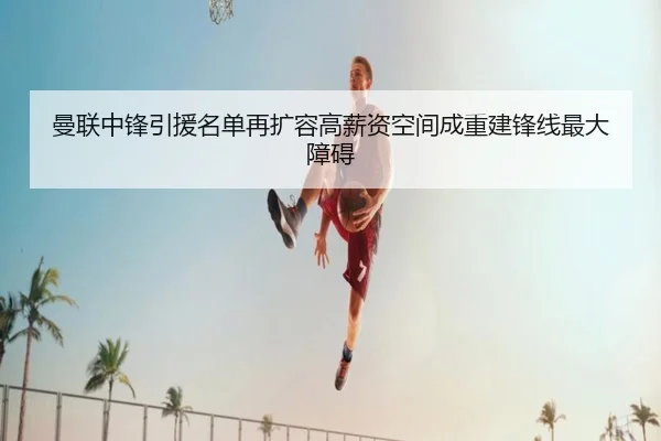 曼联中锋引援名单再扩容高薪资空间成重建锋线最大障碍